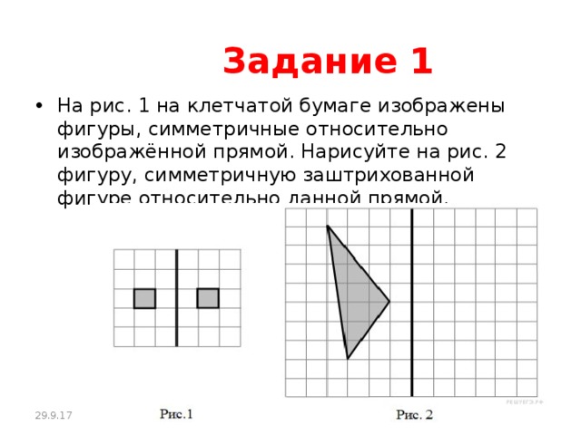  Задание 1 На рис. 1 на клетчатой бумаге изображены фигуры, симметричные относительно изображённой прямой. Нарисуйте на рис. 2 фигуру, симметричную заштрихованной фигуре относительно данной прямой. 29.9.17 