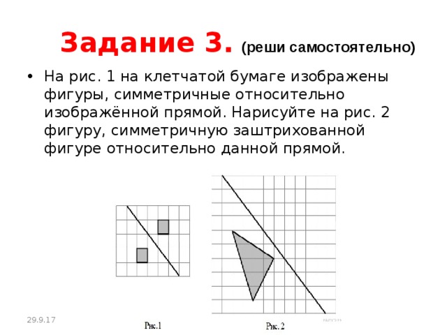Задание 3.  (реши самостоятельно) На рис. 1 на клетчатой бумаге изображены фигуры, симметричные относительно изображённой прямой. Нарисуйте на рис. 2 фигуру, симметричную заштрихованной фигуре относительно данной прямой. 29.9.17 