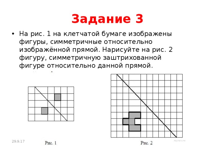  Задание 3 На рис. 1 на клетчатой бумаге изображены фигуры, симметричные относительно изображённой прямой. Нарисуйте на рис. 2 фигуру, симметричную заштрихованной фигуре относительно данной прямой. 29.9.17 