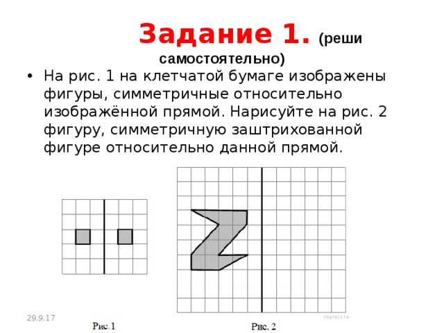  Задание 1.  (реши самостоятельно) На рис. 1 на клетчатой бумаге изображены фигуры, симметричные относительно изображённой прямой. Нарисуйте на рис. 2 фигуру, симметричную заштрихованной фигуре относительно данной прямой. 29.9.17 