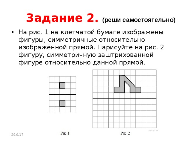 Задание 2.  (реши самостоятельно) На рис. 1 на клетчатой бумаге изображены фигуры, симметричные относительно изображённой прямой. Нарисуйте на рис. 2 фигуру, симметричную заштрихованной фигуре относительно данной прямой. 29.9.17 