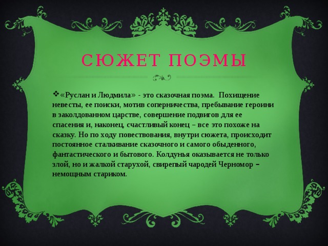 Сюжет поэмы « Руслан и Людмила » - это сказочная поэма. Похищение невесты, ее поиски, мотив соперничества, пребывание героини в заколдованном царстве, совершение подвигов для ее спасения и, наконец, счастливый конец – все это похоже на сказку. Но по ходу повествования, внутри сюжета, происходит постоянное сталкивание сказочного и самого обыденного, фантастического и бытового. Колдунья оказывается не только злой, но и жалкой старухой, свирепый чародей Черномор – немощным стариком. 