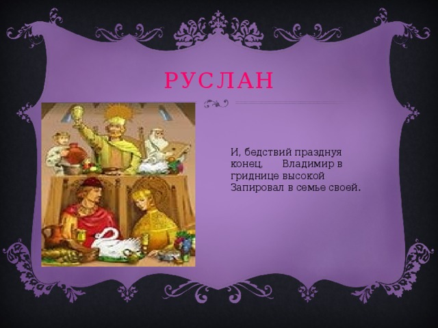 руслан И, бедствий празднуя конец, Владимир в гриднице высокой Запировал в семье своей. 