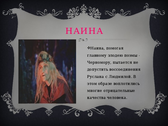 Наина Наина, помогая главному злодею поэмы - Черномору, пытается не допустить воссоединения Руслана с Людмилой. В этом образе воплотились многие отрицательные качества человека. 