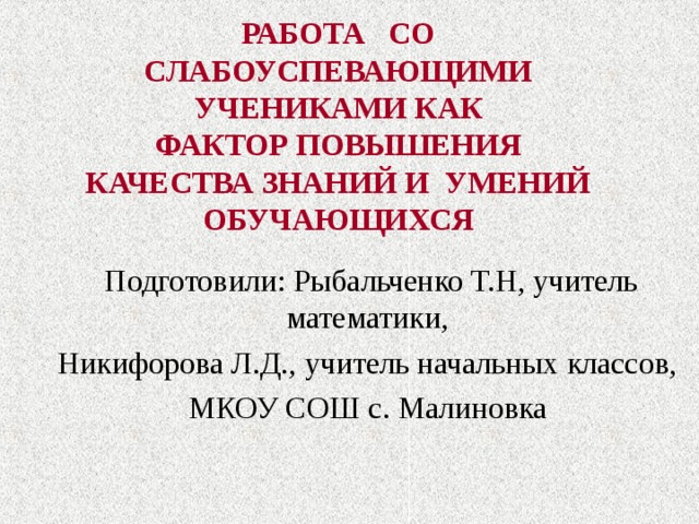 РАБОТА СО  СЛАБОУСПЕВАЮЩИМИ  УЧЕНИКАМИ КАК  ФАКТОР ПОВЫШЕНИЯ  КАЧЕСТВА ЗНАНИЙ И УМЕНИЙ  ОБУЧАЮЩИХСЯ Подготовили: Рыбальченко Т.Н, учитель математики, Никифорова Л.Д., учитель начальных классов, МКОУ СОШ с. Малиновка   