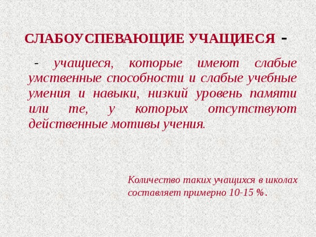 СЛАБОУСПЕВАЮЩИЕ УЧАЩИЕСЯ  -   - учащиеся, которые имеют слабые умственные способности и слабые учебные умения и навыки, низкий уровень памяти или те, у которых отсутствуют действенные мотивы учения. Количество таких учащихся в школах составляет примерно 10-15 %. 