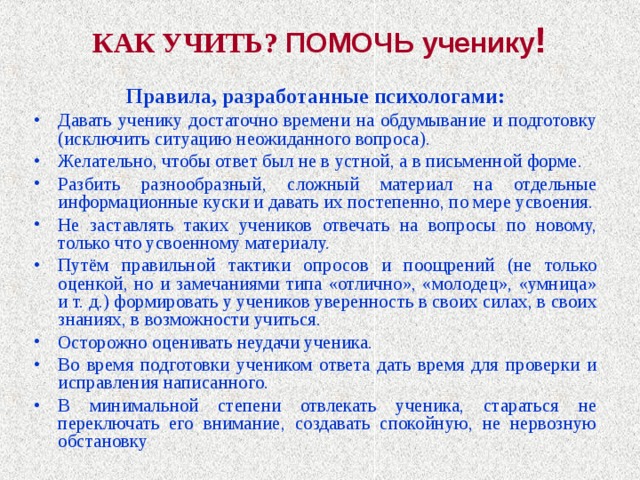 КАК УЧИТЬ? ПОМОЧЬ ученику !   Правила, разработанные психологами: Давать ученику достаточно времени на обдумывание и подготовку (исключить ситуацию неожиданного вопроса). Желательно, чтобы ответ был не в устной, а в письменной форме. Разбить разнообразный, сложный материал на отдельные информационные куски и давать их постепенно, по мере усвоения. Не заставлять таких учеников отвечать на вопросы по новому, только что усвоенному материалу. Путём правильной тактики опросов и поощрений (не только оценкой, но и замечаниями типа «отлично», «молодец», «умница» и т. д.) формировать у учеников уверенность в своих силах, в своих знаниях, в возможности учиться. Осторожно оценивать неудачи ученика. Во время подготовки учеником ответа дать время для проверки и исправления написанного. В минимальной степени отвлекать ученика, стараться не переключать его внимание, создавать спокойную, не нервозную обстановку 