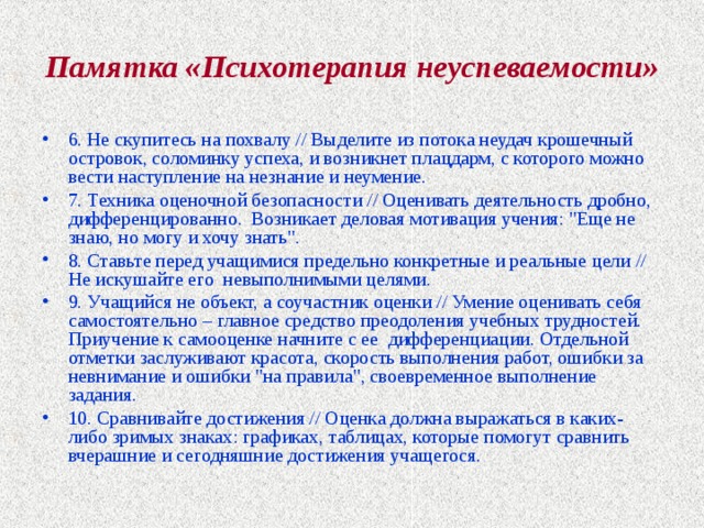 Памятка «Психотерапия неуспеваемости» 6. Не скупитесь на похвалу // Выделите из потока неудач крошечный островок, соломинку успеха, и возникнет плацдарм, с которого можно вести наступление на незнание и неумение. 7. Техника оценочной безопасности // Оценивать деятельность дробно, дифференцированно. Возникает деловая мотивация учения: 