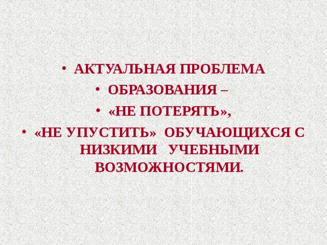 АКТУАЛЬНАЯ ПРОБЛЕМА ОБРАЗОВАНИЯ – «НЕ ПОТЕРЯТЬ», «НЕ УПУСТИТЬ» ОБУЧАЮЩИХСЯ С НИЗКИМИ УЧЕБНЫМИ ВОЗМОЖНОСТЯМИ . 