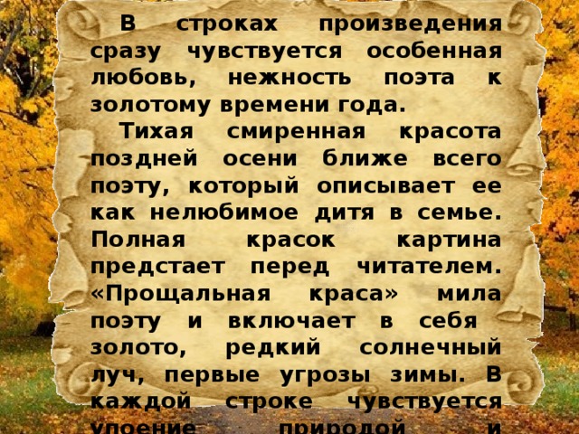  В строках произведения сразу чувствуется особенная любовь, нежность поэта к золотому времени года.  Тихая смиренная красота поздней осени ближе всего поэту, который описывает ее как нелюбимое дитя в семье. Полная красок картина предстает перед читателем. «Прощальная краса» мила поэту и включает в себя золото, редкий солнечный луч, первые угрозы зимы. В каждой строке чувствуется упоение природой и наслаждение каждым порывом ветра, наблюдаемой картиной. 