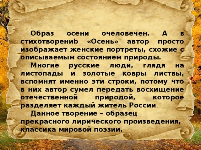 Образ осени очеловечен. А в стихотворениb «Осень» автор просто изображает женские портреты, схожие с описываемым состоянием природы. Многие русские люди, глядя на листопады и золотые ковры листвы, вспомнят именно эти строки, потому что в них автор сумел передать восхищение отечественной природой, которое разделяет каждый житель России .   Данное творение – образец прекрасного лирического произведения, классика мировой поэзии.