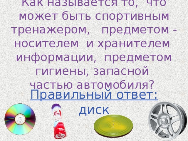 Как называется то, что может быть спортивным тренажером, предметом - носителем и хранителем информации, предметом гигиены, запасной частью автомобиля? Правильный ответ: диск 
