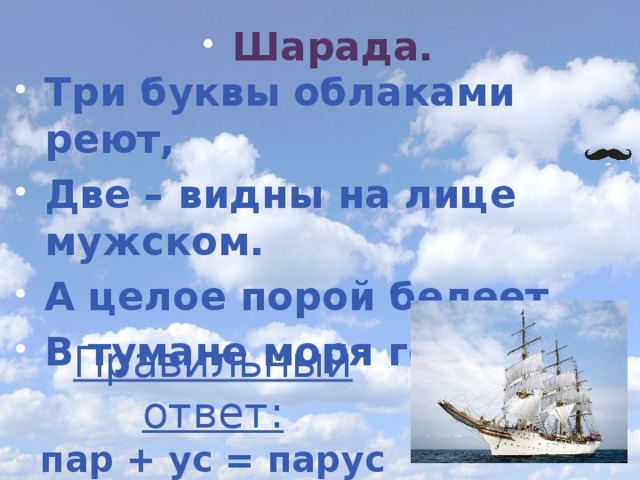 Шарада. Три буквы облаками реют, Две – видны на лице мужском. А целое порой белеет В тумане моря голубом. Правильный ответ: пар + ус = парус 