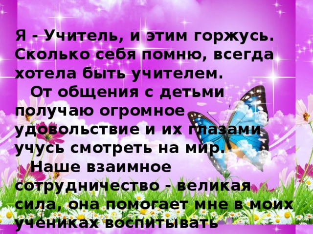 Я - Учитель, и этим горжусь. Сколько себя помню, всегда хотела быть учителем.  От общения с детьми получаю огромное удовольствие и их глазами учусь смотреть на мир.  Наше взаимное сотрудничество - великая сила, она помогает мне в моих учениках воспитывать Культуру, Человечность, а мои ученики учат меня Креативности.   