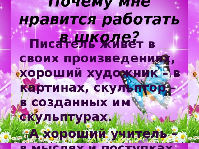 Почему мне нравится работать в школе?   Писатель живет в своих произведениях, хороший художник – в картинах, скульптор – в созданных им скульптурах.   А хороший учитель – в мыслях и поступках своих учеников. 