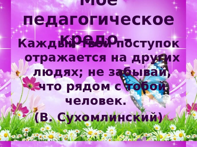 Моё педагогическое кредо – Каждый твой поступок отражается на других людях; не забывай, что рядом с тобой человек. (В. Сухомлинский) 