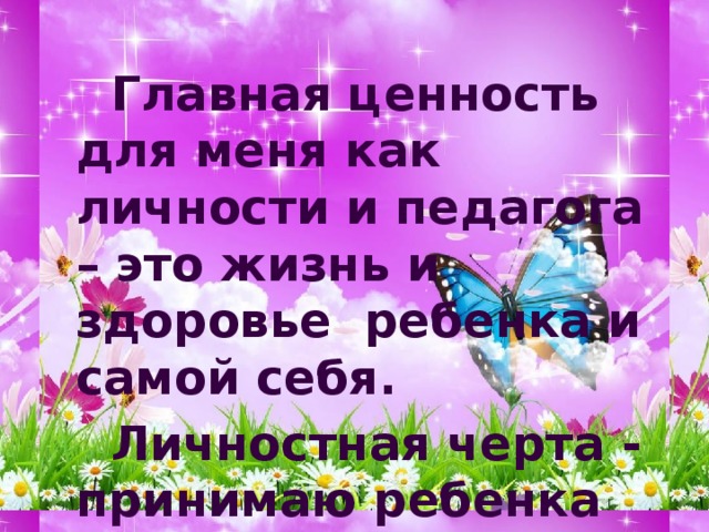   Главная ценность для меня как личности и педагога – это жизнь и здоровье ребенка и самой себя.   Личностная черта - принимаю ребенка таким, какой он есть. 