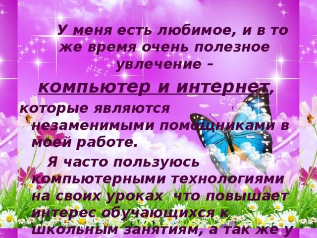   У меня есть любимое, и в то же время очень полезное увлечение – компьютер и интернет , которые являются незаменимыми помощниками в моей работе.   Я часто пользуюсь компьютерными технологиями на своих уроках что повышает интерес обучающихся к школьным занятиям, а так же у ребят появляются знания в пользовании компьютером и интернетом, что немаловажно в современном мире! 