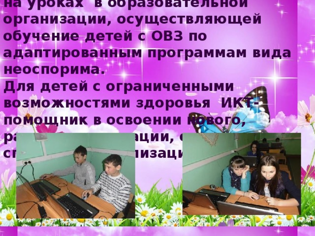 Необходимость использования ИКТ на уроках в образовательной организации, осуществляющей обучение детей с ОВЗ по адаптированным программам вида неоспорима. Для детей с ограниченными возможностями здоровья  ИКТ- помощник в освоении нового, развитии мотивации, один из способов социализации.  
