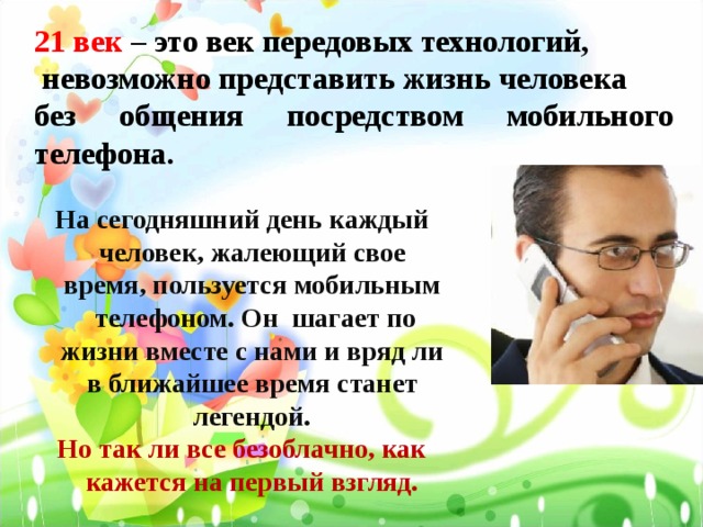 21 век – это век передовых технологий,  невозможно представить жизнь человека без общения посредством мобильного телефона. На сегодняшний день каждый человек, жалеющий свое время, пользуется мобильным телефоном. Он шагает по жизни вместе с нами и вряд ли в ближайшее время станет легендой. Но так ли все безоблачно, как кажется на первый взгляд.     