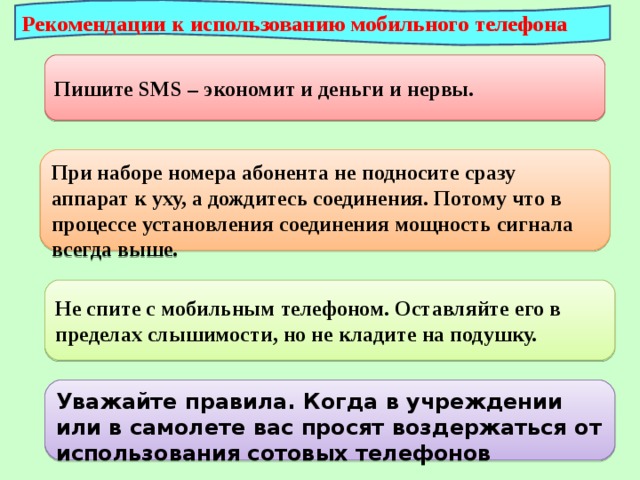 Рекомендации к использованию мобильного телефона Пишите SMS – экономит и деньги и нервы. При наборе номера абонента не подносите сразу аппарат к уху, а дождитесь соединения. Потому что в процессе установления соединения мощность сигнала всегда выше. Не спите с мобильным телефоном. Оставляйте его в пределах слышимости, но не кладите на подушку. Уважайте правила. Когда в учреждении или в самолете вас просят воздержаться от использования сотовых телефонов 