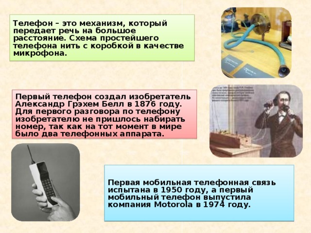 Телефон – это механизм, который передает речь на большое расстояние. Схема простейшего телефона нить с коробкой в качестве микрофона. Первый телефон создал изобретатель Александр Грэхем Белл в 1876 году. Для первого разговора по телефону изобретателю не пришлось набирать номер, так как на тот момент в мире было два телефонных аппарата. Первая мобильная телефонная связь испытана в 1950 году, а первый мобильный телефон выпустила компания Motorola в 1974 году. 
