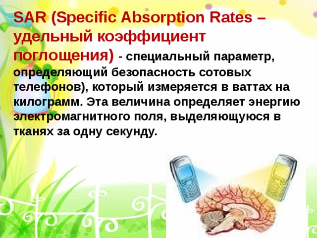 SAR (Specific Absorption Rates – удельный коэффициент поглощения) - специальный параметр, определяющий безопасность сотовых телефонов), который измеряется в ваттах на килограмм. Эта величина определяет энергию электромагнитного поля, выделяющуюся в тканях за одну секунду. 