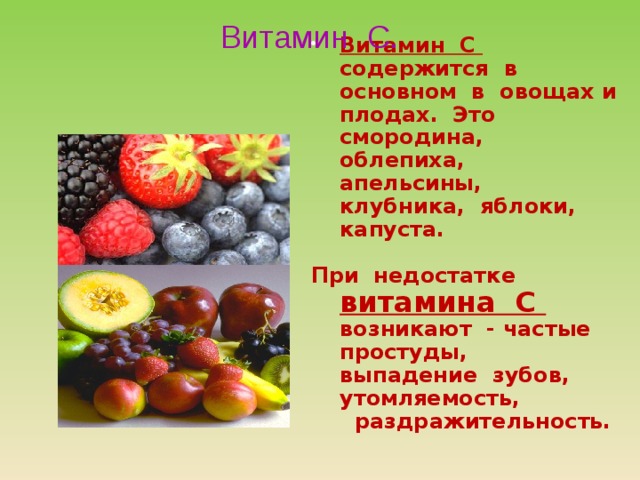 Витамин С.  Витамин С содержится в основном в овощах и плодах. Это смородина, облепиха, апельсины, клубника, яблоки, капуста.  При недостатке витамина С возникают - частые простуды, выпадение зубов, утомляемость, раздражительность. 