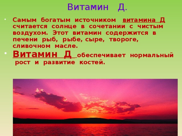 Витамин Д.  Самым богатым источником витамина Д считается солнце в сочетании с чистым воздухом. Этот витамин содержится в печени рыб, рыбе, сыре, твороге, сливочном масле. Витамин Д  обеспечивает нормальный рост и развитие костей. 