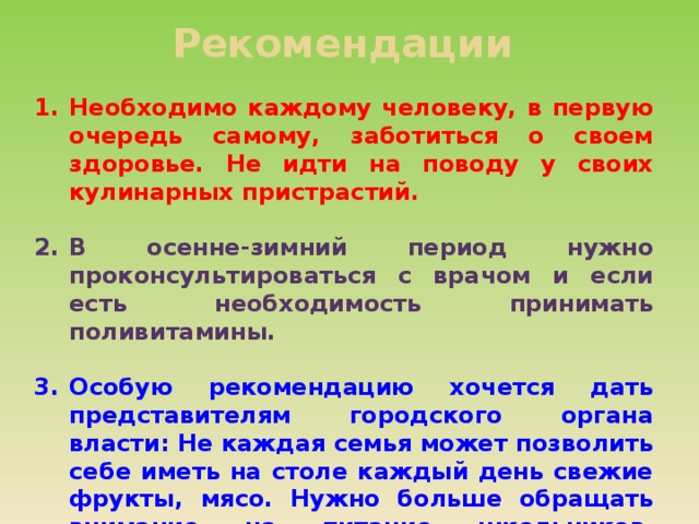 Рекомендации Необходимо каждому человеку, в первую очередь самому, заботиться о своем здоровье. Не идти на поводу у своих кулинарных пристрастий.  В осенне-зимний период нужно проконсультироваться с врачом и если есть необходимость принимать поливитамины.  Особую рекомендацию хочется дать представителям городского органа власти: Не каждая семья может позволить себе иметь на столе каждый день свежие фрукты, мясо. Нужно больше обращать внимание на питание школьников, увеличивая по мере возможностей количество витаминов в меню, выделять средства на бесплатные поливитамины, хотя бы один раз в году, в зимний период, когда организм детей наиболее уязвим. 