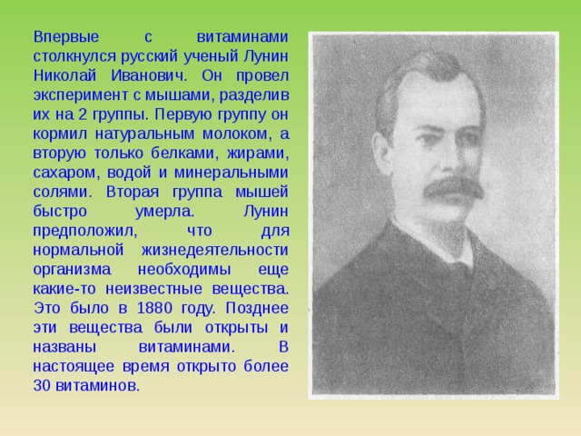 Впервые с витаминами столкнулся русский ученый Лунин Николай Иванович. Он провел эксперимент с мышами, разделив их на 2 группы. Первую группу он кормил натуральным молоком, а вторую только белками, жирами, сахаром, водой и минеральными солями. Вторая группа мышей быстро умерла. Лунин предположил, что для нормальной жизнедеятельности организма необходимы еще какие-то неизвестные вещества. Это было в 1880 году. Позднее эти вещества были открыты и названы витаминами. В настоящее время открыто более 30 витаминов. 