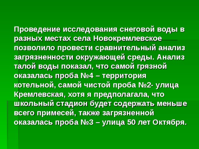 Проведение исследования снеговой воды в разных местах села Новокремлевское позволило провести сравнительный анализ загрязненности окружающей среды. Анализ талой воды показал, что самой грязной оказалась проба №4 – территория котельной, самой чистой проба №2- улица Кремлевская, хотя я предполагала, что школьный стадион будет содержать меньше всего примесей, также загрязненной оказалась проба №3 – улица 50 лет Октября. 