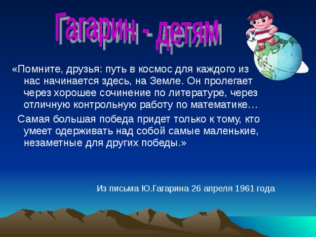 «Помните, друзья: путь в космос для каждого из нас начинается здесь, на Земле. Он пролегает через хорошее сочинение по литературе, через отличную контрольную работу по математике…  Самая большая победа придет только к тому, кто умеет одерживать над собой самые маленькие, незаметные для других победы.» Из письма Ю.Гагарина 26 апреля 1961 года 
