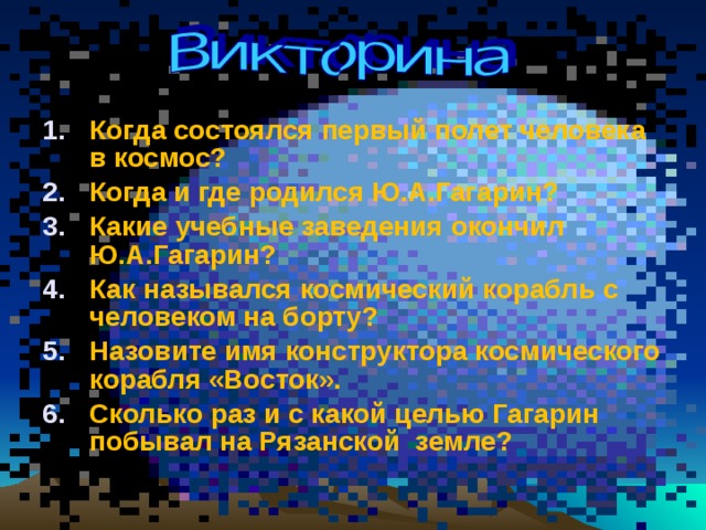 Когда состоялся первый полет человека в космос? Когда и где родился Ю.А.Гагарин? Какие учебные заведения окончил Ю.А.Гагарин? Как назывался космический корабль с человеком на борту? Назовите имя конструктора космического корабля «Восток». Сколько раз и с какой целью Гагарин побывал на Рязанской земле?  