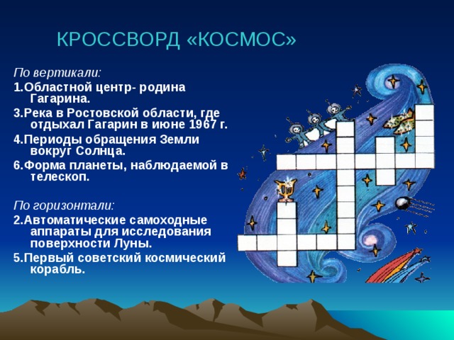 КРОССВОРД «КОСМОС» По вертикали: 1.Областной центр- родина Гагарина. 3.Река в Ростовской области, где отдыхал Гагарин в июне 1967 г. 4.Периоды обращения Земли вокруг Солнца. 6.Форма планеты, наблюдаемой в телескоп.  По горизонтали: 2.Автоматические самоходные аппараты для исследования поверхности Луны. 5.Первый советский космический корабль.    1 