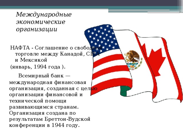 Международные экономические организации  НАФТА - Соглашение о свободной торговле между Канадой, США и Мексикой (январь, 1994 года ).   Всемирный банк — международная финансовая организация, созданная с целью организации финансовой и технической помощи развивающимся странам. Организация создана по результатам Бреттон-Вудской конференции в 1944 году. 