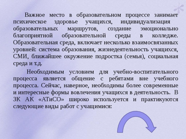  Важное место в образовательном процессе занимает психическое здоровье учащихся, индивидуализация образовательных маршрутов, создание эмоционально благоприятной образовательной среды в колледже. Образовательная среда, включает несколько взаимосвязанных уровней: система образования, жизнедеятельность учащихся, СМИ, ближайшее окружение подростка (семья), социальная среда и т.д.  Необходимым условием для учебно-воспитательного процесса является общение с ребятами вне учебного процесса. Сейчас, наверное, необходимы более современные и интересные формы вовлечения учащихся в деятельность. В ЗК АК «АТиСО» широко используется и практикуются следующие виды работ с учащимися: 