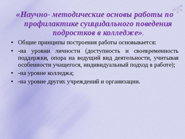 «Научно- методические основы работы по профилактике суицидального поведения подростков в колледже» . Общие принципы построения работы основывается: -на уровни личности (доступность и своевременность поддержки, опора на ведущий вид деятельности, учитывая особенности учащегося, индивидуальный подход в работе); -на уровне колледжа; -на уровне других учреждений и организации. 