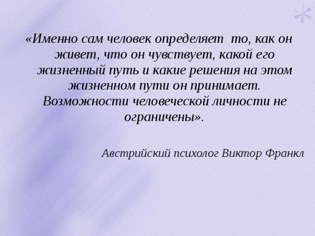  «Именно сам человек определяет то, как он живет, что он чувствует, какой его жизненный путь и какие решения на этом жизненном пути он принимает. Возможности человеческой личности не ограничены».  Австрийский психолог Виктор Франкл 