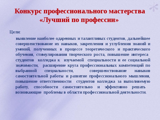 Конкурс профессионального мастерства «Лучший по профессии» Цели:  выявление наиболее одаренных и талантливых студентов, дальнейшее совершенствование их навыков, закрепления и углубления знаний и умений, полученных в процессе теоретического и практического обучения, стимулирования творческого роста, повышение интереса студентов колледжа к изучаемой специальности и ее социальной значимости, расширение круга профессиональных компетенций по выбранной специальности, совершенствование навыков самостоятельной работы и развитие профессионального мышления, повышение ответственности студентов колледжа за выполняемую работу, способности самостоятельно и эффективно решать возникающие проблемы в области профессиональной деятельности. 