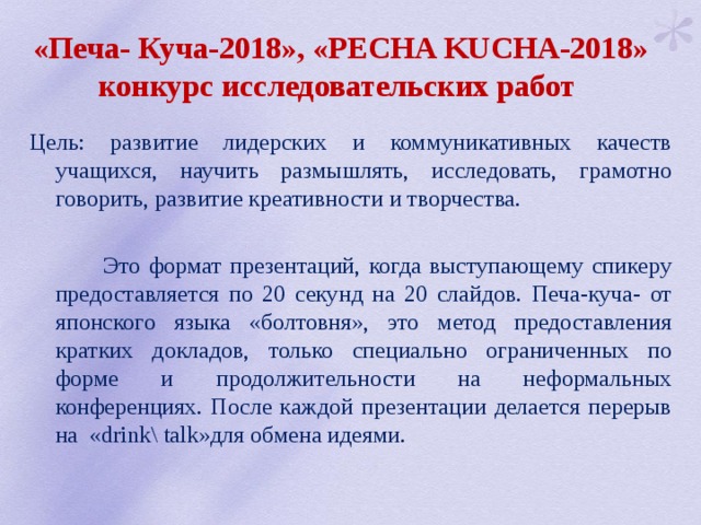 «Печа- Куча-2018», «PECHA KUCHA-2018» конкурс исследовательских работ Цель: развитие лидерских и коммуникативных качеств учащихся, научить размышлять, исследовать, грамотно говорить, развитие креативности и творчества.  Это формат презентаций, когда выступающему спикеру предоставляется по 20 секунд на 20 слайдов. Печа-куча- от японского языка «болтовня», это метод предоставления кратких докладов, только специально ограниченных по форме и продолжительности на неформальных конференциях. После каждой презентации делается перерыв на «drink\ talk»для обмена идеями. 