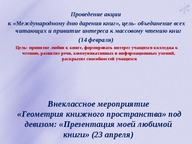 Проведение акции к «Международному дню дарения книг», цель- объединение всех читающих и привитие интереса к массовому чтению книг (14 февраля)  Цель: привитие любви к книге, формировать интерес учащихся колледжа к чтению, развитие речи, коммуникативных и информационных умений, раскрытие способностей учащихся Внеклассное мероприятие  «Геометрия книжного пространства» под девизом: «Презентация моей любимой книги» (23 апреля) 