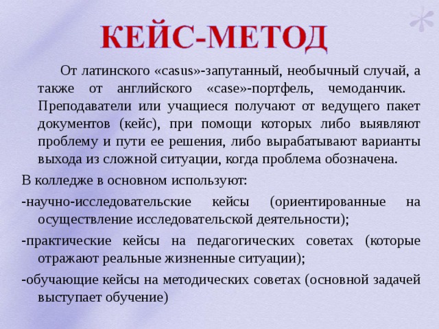  От латинского «casus»-запутанный, необычный случай, а также от английского «case»-портфель, чемоданчик. Преподаватели или учащиеся получают от ведущего пакет документов (кейс), при помощи которых либо выявляют проблему и пути ее решения, либо вырабатывают варианты выхода из сложной ситуации, когда проблема обозначена. В колледже в основном используют: -научно-исследовательские кейсы (ориентированные на осуществление исследовательской деятельности); -практические кейсы на педагогических советах (которые отражают реальные жизненные ситуации); -обучающие кейсы на методических советах (основной задачей выступает обучение) 