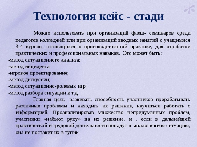 Технология кейс - стади  Можно использовать при организаций флеш- семинаров среди педагогов колледжей или при организаций вводных занятий с учащимися 3-4 курсов, готовящихся к производственной практике, для отработки практических и профессиональных навыков. Это может быть: -метод ситуационного анализа; -метод инцидента; -игровое проектирование; -метод дискуссии; -метод ситуационно-ролевых игр; -метод разбора ситуации и т.д.  Главная цель- развивать способность участников прорабатывать различные проблемы и находить их решение, научиться работать с информацией. Проанализировав множество непридуманных проблем, участники «набьют руку» на их решение, и , если в дальнейшей практической и трудовой деятельности попадут в аналогичную ситуацию, она не поставит их в тупик. 