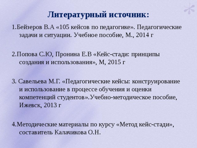 Литературный источник: 1.Бейзеров В.А «105 кейсов по педагогике». Педагогические задачи и ситуации. Учебное пособие, М., 2014 г 2.Попова С.Ю, Пронина Е.В «Кейс-стади: принципы создания и использования», М, 2015 г 3. Савельева М.Г. «Педагогические кейсы: конструирование и использование в процессе обучения и оценки компетенций студентов».Учебно-методическое пособие, Ижевск, 2013 г 4.Методические материалы по курсу «Метод кейс-стади», составитель Калачикова О.Н. 