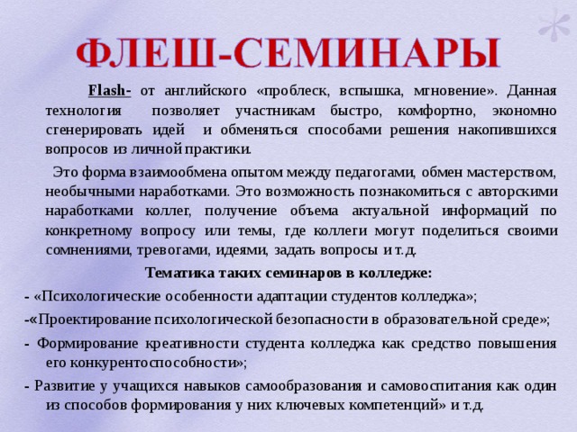  Flash- от английского «проблеск, вспышка, мгновение». Данная технология позволяет участникам быстро, комфортно, экономно сгенерировать идей и обменяться способами решения накопившихся вопросов из личной практики.  Это форма взаимообмена опытом между педагогами, обмен мастерством, необычными наработками. Это возможность познакомиться с авторскими наработками коллег, получение объема актуальной информаций по конкретному вопросу или темы, где коллеги могут поделиться своими сомнениями, тревогами, идеями, задать вопросы и т.д. Тематика таких семинаров в колледже: -  «Психологические особенности адаптации студентов колледжа»; - « Проектирование психологической безопасности в образовательной среде»; -  Формирование креативности студента колледжа как средство повышения его конкурентоспособности»; -  Развитие у учащихся навыков самообразования и самовоспитания как один из способов формирования у них ключевых компетенций» и т.д. 