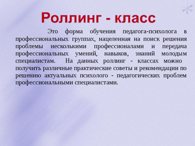  Это форма обучения педагога-психолога в профессиональных группах, нацеленная на поиск решения проблемы несколькими профессионалами и передача профессиональных умений, навыков, знаний молодым специалистам. На данных роллинг - классах можно получить различные практические советы и рекомендации по решению актуальных психолого - педагогических проблем профессиональными специалистами. 