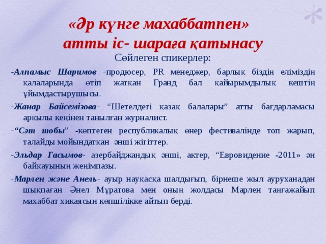  «Әр күнге махаббатпен»  атты іс- шараға қатынасу   Сөйлеген спикерлер: - Алпамыс Шаримов - продюсер, PR менеджер, барлық біздің еліміздің қалаларында өтіп жатқан Гранд бал қайырымдылық кештің ұйымдастырушысы. -Жанар Байсемізова- “Шетелдегі қазақ балалары” атты бағдарламасы арқылы кеңінен танылған журналист. -“Сәт тобы ” -көптеген республикалық өнер фестивалінде топ жарып, талайды мойындатқан әнші жігіттер. -Эльдар Гасымов- азербайджандық әнші, актер, “Евровидение -2011» ән байқауының жеңімпазы. -Марлен және Анель- ауыр науқасқа шалдығып, бірнеше жыл ауруханадан шықпаған Әнел Мұратова мен оның жолдасы Марлен таңғажайып махаббат хикаясын көпшілікке айтып берді. 