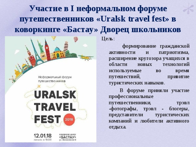 Участие в І неформальном форуме путешественников «Uralsk travel fest» в коворкинге «Бастау» Дворец школьников Цель:  формирование гражданской активности и патриотизма, расширение кругозора учащихся в области новых технологий используемые во время путешествий, привитие туристических навыков.   В форуме приняли участие профессиональные путешественники, трэвл -фотографы, трэвл - блогеры, представители туристических компаний и любители активного отдыха. 