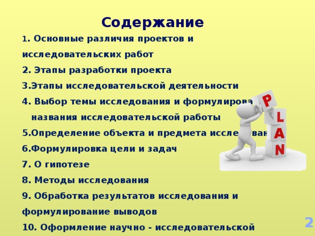 Содержание 1 . Основные различия проектов и исследовательских работ 2. Этапы разработки проекта 3.Этапы исследовательской деятельности 4. Выбор темы исследования и формулирование названия исследовательской работы 5.Определение объекта и предмета исследования 6.Формулировка цели и задач 7. О гипотезе 8. Методы исследования 9. Обработка результатов исследования и формулирование выводов 10. Оформление научно - исследовательской работы 2 